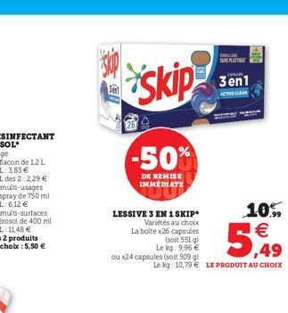 skip  skip  LESSIVE 3 EN 1 SKIP  Variétés au choix La boite x26 capsules (soit 551 g) Le kg: 9,96 €  -50%  DE REMISE IMMEDIATE  ou x24 capsules (soit 509 g)  10%  5,99  Le kg 10,79€ LE PRODUIT AU CHOI