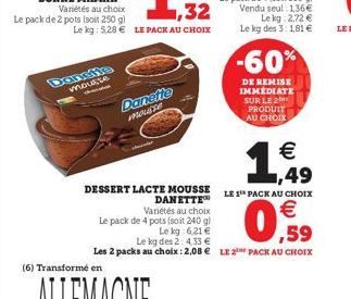 mousse  (6) Transformé en  Danette Mouse  -60%  DE REMISE IMMÉDIATE SUR LE 2 PRODUIT AU CHOIX  €  1,49  DESSERT LACTE MOUSSE LE 1 PACK AU CHOIX  DANETTE™  Variétés au choix  Le pack de 4 pots (soit 24