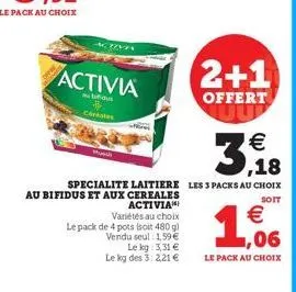 activia  bifidu  céréales  activia variétés au choix le pack de 4 pots soit 480 g) vendu seul 1,59 €  2+1  offert  specialite laitiere les 3 packs au choix au bifidus et aux cereales  soit  le kg: 3,3