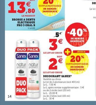 14  13,80  LE PRODUIT  BROSSE A DENTS ELECTRIQUE PRO 3 ORAL B L'unité  DUO PACK Sanex Sanex  natur natur protect protect  DUO PACK  LE LOT AU CHOIX  SOIT  2€  5-40% 3€  DE REMISE IMMEDIATE  LE LOT AU 