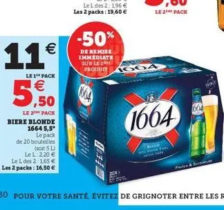 11€  le 1¹ pack  €  5,50  le 2 pack biere blonde 1664 5,5* le pack  de 20 bouteilles (soit 5 l  le  l. 2,20 €  le l des 2:1,65 €  les 2 packs: 16,50 €  -50%  de remise immediate sur le 2 produit  ga  