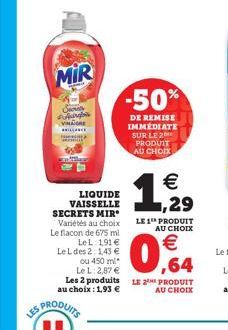 LES  MIR  Arg  LIQUIDE VAISSELLE SECRETS MIR Variétés au choix Le flacon de 675 ml  -50%  DE REMISE IMMEDIATE SUR LE 2 PRODUIT AU CHOIX  LE 1 PRODUIT  AU CHOIX  LeL: 191 € Le L des 2: 1,43 € ou 450 ml