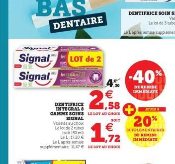 Signal  Signal LOT de 2 Signal INTEGRAL  EXP  2,58  4,30 €  DENTIFRICE INTEGRAL 8 GAMME SOINS LE LOT AU CHOIX  SIGNAL  SOIT  € 72  Le L: 17,20 € Le Laprès remise supplémentaire: 11.47 € LE LOT AU CHOI