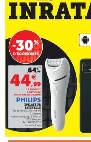 -30%  D'ÉCONOMIE UU  64.99  44,99  LE PRODUIT DONT 0,10€ DECO-PARTICIPATION  PHILIPS  EPILATEUR SATINELLE Tête épilation 32 pincettes  2 vitesses  Autonomie jusqu'à 40 min 100% étanche Ref: BRE700/00 