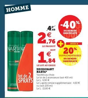 HOMME  EODORAN  NARTANA  HOM  24H  NOUGAIN  1  LE LOT AU CHOIX  DEODORANT NARTA  lot de 2 Variétés au choix SPRAYS:6.90€  4.00  2,76  LE PRODUIT  SOIT  €  -40%  DE REMISE IMMEDIATE  20%  SUPPLÉMENTAIR