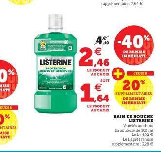 LISTERINE  PROTECTION DENTS ET GENCIVEs  LE PRODUIT AU CHOIX  SOIT  € ,64  LE PRODUIT  AU CHOIX  4% -40%  €  DE REMISE IMMEDIATE  JEUDI 8  20%  SUPPLEMENTAIRES DE REMISE IMMÉDIATE  BAIN DE BOUCHE LIST