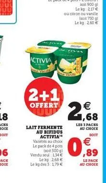 activia  vande  2+1  offert  le kg: 2,68 € le kg des 3:1,79 €  lait fermente au bifidus activia  variétés au choix le pack de 4 pots  (soit 500 g)  vendu seul 134 €,89  (soit 750 g) le kg: 2,60 €  €  