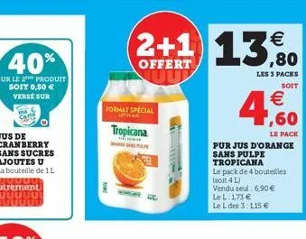 format special  tropicana  samp  tow  2+1 13,80  €  offert  le pack  pur jus d'orange sans pulpe  tropicana  le pack de 4 bouteilles (soit 4 l)  vendu seul 6,90 € lel: 1,73 €  le l des 3:1,15 €  les 3