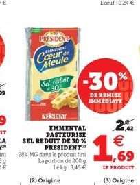 PRESIDENT  EMENTAL  Coeur de Meule  Sel viduit 30%  PRESIDENT  EMMENTAL PASTEURISE SEL REDUIT DE 30 % PRESIDENT  28% MG dans le produit fini La portion de 200 g Lekg: 8,45 €  -30%  DE REMISE IMMEDIATE