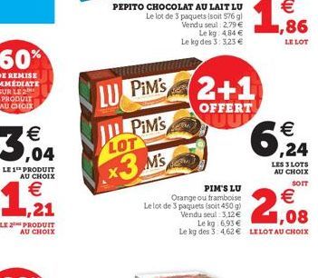 3,04  LE 1 PRODUIT AU CHOIX  €  1,21  PRODUIT AU CHOIX  LU PIM'S  IL PIM's LOT  x3 Ms  PEPITO CHOCOLAT AU LAIT LU Le lot de 3 paquets (soit 576 g) Vendu seul: 2,79 € Le kg: 4,84 € Le kg des 3:3,23 €  