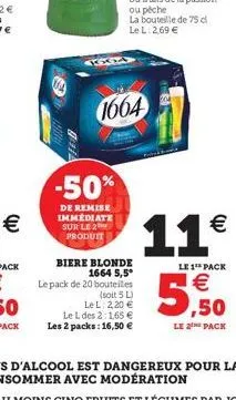 kxia  -50%  de remise immediate sur le 2 produit  1664  biere blonde 1664 5,5° le pack de 20 bouteilles  (soit 5 l)  le l: 2,20 €  le l des 2:1,65 € les 2 packs: 16,50 €  11€  le 1 pack  €  ,50  le 2 