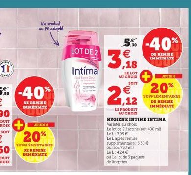 PANCE  Un produit au PH adapté  -40%  DE REMISE IMMEDIATE  JEUDI  20%  SUPPLÉMENTAIRES DE REMISE IMMÉDIATE  LOT DE 2  Intíma  Del E  5% -40%  €  ,18  LE LOT AU CHOIX  SOIT  € 1,12  LE PRODUIT  AU CHOI