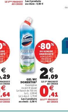 Domestos  PROTECT  Eucalyptus ou pin & sauge Le flacon de 700 ml  Le L 2,99 € Le L des 2:1,79 €  GEL WC DOMESTOS  LE 1¹ PRODUIT AU CHOIX  0,41  Les 2 produits LE PRODUIT  AU CHOIX  au choix: 2,50 €  -