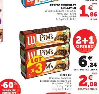 LU PIM'S  PiM's  LOT  x3 M's  PEPITO CHOCOLAT AU LAIT LU  Le lot de 3 paquets (soit 576 g) Vendu seul: 2,79 €  Le kg: 4,84 € Le kg des 3: 3,23 €  PIM'S LU Orange ou framboise  Le lot de 3 paquets [soi