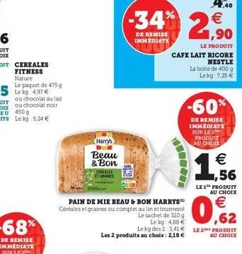 soit cereales fitness  nature  le paquet de 475 g le kg: 4,97 €  harry's  beau & bon  cereales et graines  le produit  cafe lait ricore  nestle  la boite de 400 g lekg: 7,25 €  a  pain de mie beau & b