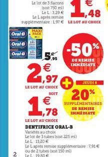 Oral-B  Oral-B  Oral-B  2  MAXI PACK  €  1,97  LE LOT AU CHOIX  SOIT  LE LOT AU CHOIX  DENTIFRICE ORAL-B  Variétés au choix  Le lot de 3 tubes (soit 225 ml)  Le L: 13,20 €  -50%  DE REMISE IMMEDIATE  