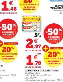 -50%  DE REMISE IMMEDIATE  JEUDI 8  20%  SUPPLÉMENTAIRES DE REMISE  NOUVEAU TUBE  MCYCLABLE Colgate  Colgate  3811E  SE  5.95  2,97  LE LOT AU CHOIX  SOIT  1,78  €  LE LOT AU CHOIX  -50%  DE REMISE IM