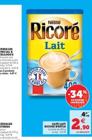 SPECIAL K KELLOGG'S Chocolat noir ou chocolat au lait Le paquet de 550 g  Ricoré  Lait  SAVOI  FAIRE  CAFE LAIT RICORE NESTLE La boite de 400 g Le kg 7,25 €  400 -34%  DE REMISE IMMEDIATE  2  €  1,40 