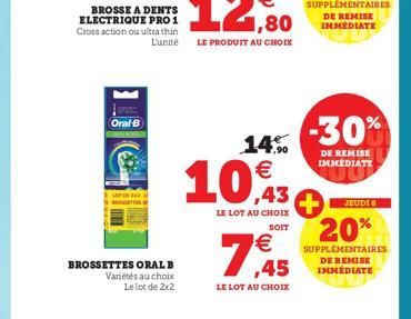 BROSSE A DENTS ELECTRIQUE PRO 1 Cross action ou ultra thin L'unité  Oral-B  BROSSETTES ORAL B Variétés au choix  Le lot de 2x2  14%  10,43  LE LOT AU CHOIX  SOIT  €  ,45  LE LOT AU CHOIX  -30%  DE REM