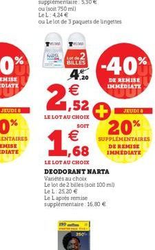 NARTA  BILLES  150  ,20  LE LOT AU CHOIX  SOIT  € ,68  LE LOT AU CHOIX  €  1,52 +  -40%  DE REMISE IMMEDIATE  JEUDI 8  20%  SUPPLEMENTAIRES DE REMISE IMMÉDIATE  DEODORANT NARTA  Variétés au choix  Le 