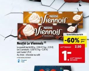 5610606/5410407  Produt frais  8  Nestlé Le Viennois (2)  Le produit de 8x100g: 2.50 € (1 kg -3,13 €) Les 2 produits: 3,50 € (1 kg = 2,19 €) soit l'unité 1,75 €  Au choix: chocolat ou café  Viennois  