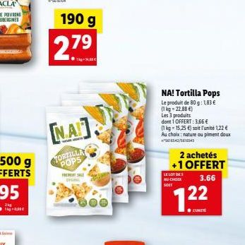 190 g  2.79  [NA]  TORTILLA POPS  RENT SALE  NA! Tortilla Pops  Le produit de 80 g: 1,83 € (1kg -22.88 €)  Les 3 produits  dont 1 OFFERT: 3,66 €  (1 kg = 15,25 €) soit l'unité 1,22 € Au choix: nature 