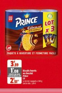 LU  PRINCE  CHOCOLAT -BLE COMPLET  3.59 1.08 Biscuits fourrés  as chocolat outlets Prince LU  2.51  La lot de 3 paquets x 300g Soit le :3,99 €  PAQUETS À OUVERTURE ET FERMETURE FACILE  LOT 3 