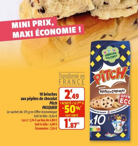 MINI PRIX, MAXI ÉCONOMIE !  10 brioches 2.49  aux pépites de chocolat  Transformé en FRANCE  Le sachet de 375 g en Offre économique  Soit le kilo: 6,64 € Les 2:3,74 € au lieu de 4,98 €  Soit le kilo: 