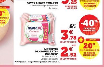 DEMAKUP Cocoon 3  25  COTON DISQUE DEMAKUP  Sensitive ou expert ou cocoon Le paquet  *Dangereux - Respecter les précautions d'emploi.  LE PRODUIT AU CHOIX  6.30 €  3,78  LE LOT AU CHOIX SOIT  €  2,52 