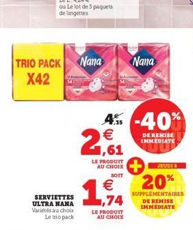 TRIO PACK Nana X42  SERVIETTES ULTRA NANA Variétés au choix Le trio pack  LE PRODUIT AU CHOIX SOIT  1,74  LE PRODUIT AU CHOIX  4% -40% € 1,61  Nana  DE REMISE IMMEDIATE  JEUDI  20%  SUPPLÉMENTAIRES DE