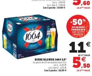 00:0  1664  1664  biere blonde 1664 5,5* le pack de 20 bouteilles (soit 5 l) le l: 2.20 €  lel des 2:1,65 € les 2 packs: 16,50 €  -50%  de remise immédiate sur le 2 produit  11€ 5,50  le 1 pack  le 2 