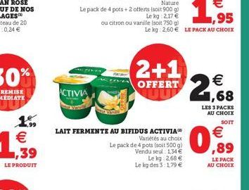 1.99 € ,39  LE PRODUIT  ACTIVIA  ou citron ou vanille (soit 750 g)  LAIT FERMENTE AU BIFIDUS ACTIVIA  Variétés au choix  Le pack de 4 pots (soit 500 g)  Vendu seul: 1,34 €  Le kg 2,68 € Le kg des 3:1,