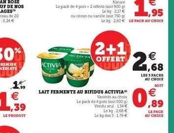 1.99 € ,39  le produit  activia  ou citron ou vanille (soit 750 g)  lait fermente au bifidus activia  variétés au choix  le pack de 4 pots (soit 500 g)  vendu seul: 1,34 €  le kg 2,68 € le kg des 3:1,