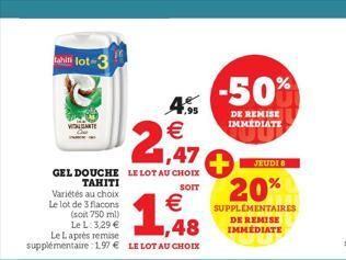 hilot-3  VIDALGANTE  1,47  GEL DOUCHE LE LOT AU CHOIX TAHITI  SOIT  Variétés au choix  Le lot de 3 flacons  €  (soit 750 ml) Le L: 3,29 €  ,48  Le Laprès remise  supplémentaire: 197 € LE LOT AU CHOIX 