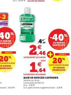 LISTERINE  -40%  DE REMISE IMMEDIATE  4.  2,46  LE PRODUIT AU CHOIX  SOIT  € ,64  LE PR UIT AU CHOIX  BAIN DE BOUCHE LISTERINE  Variétés au choix  La bouteille de 500 ml  Le L: 492 €  Le Laprès remise