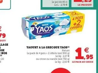 yaos  yaourt a la grecque yaos nature  le pack de 4 pots + 2 offerts (soit 900 g)  le kg 2,17 €  ou citron ou vanille (soit 750 g)  nature  4 pots  +2  offerts  le kg 2,60 € le pack au choix  €  bom  