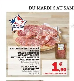 12..3 le porc français  saucisson  sec tranché nature  ou aux noisettes ou pavé tranché nature, aux noisettes ou au poivre  la barquette de 100 g le kg: 15€  ou jambon sec de savoie  la barquette de 6