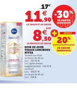 LAD TEMAN-T  CELLULAR  SOIN DE JOUR  PROTECTED  ,90  LE PRODUIT AU CHOIX  SOIT  LUMINOUS SOIN DE JOUR  ANTTACHES  17€  11% -30%  €  €  8,0  LE PRODUIT AU CHOIX  VISAGE LUMINOUS NIVEA  Variétés au choi