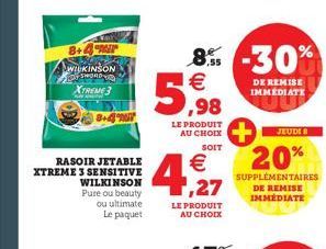 8+4  WILKINSON  XTREME 3  RASOIR JETABLE XTREME 3 SENSITIVE  WILKINSON  Pure ou beauty ou ultimate Le paquet  LE PRODUIT AU CHOIX  SOIT  8% -30%  5,98  €  € ,27  LE PRODUIT AU CHOIX  DE REMISE IMMEDIA