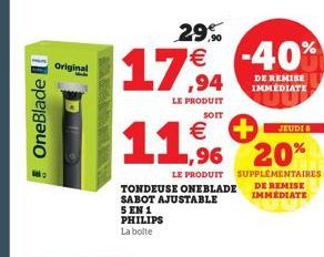 OneBlade  Original  MENED  €  11.5.  29% € -40%  LE PRODUIT SOIT  TONDEUSE ONEBLADE SABOT AJUSTABLE 5 EN 1 PHILIPS La boite  JEUDI B  1,96 20%  LE PRODUIT SUPPLEMENTAIRES DE REMISE IMMEDIATE  DE REMIS