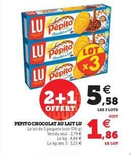 LU  LU  LU  Pepito  Chocket L  Pepito  Chocolat  Pepito  2+1 5,8  €  OFFERT  PEPITO CHOCOLAT AU LAIT LU  Le lot de 3 paquets (soit 576 g) Vendu seul: 2.79 € Le kg: 4,84 € Le kg des 3: 3.23 €  LOT  x3 