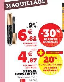 6  ,82  LE PRODUIT AU CHOIX  SOIT  4  €  LE PRODUIT AU CHOIX MASCARA L'OREAL PARIS Nuances au choix L'unité  JEUDI  ,87 20%  SUPPLÉMENTAIRES DE REMISE IMMEDIATE 