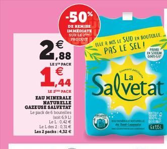 2,88  €  LE 1 PACK  € 44  LE 2 PACK  EAU MINERALE  NATURELLE GAZEUSE SALVETAT Le pack de 6 bouteilles  (soit 6,9 L) LeL: 0,42 € Le L des 2:0,31 € Les 2 packs: 4,32 €  -50%  DE REMISE IMMÉDIATE SUR LE 