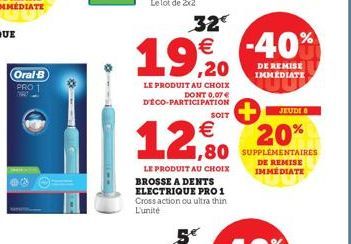 Oral-B  PRO 1  32€ € -40%  19,20  LE PRODUIT AU CHOIX DONT 0.07 € DÉCO-PARTICIPATION  JEUDI 8  20% 1,80 SUPPLÉMENTAIRES  DE REMISE IMMÉDIATE  €  12,90  LE PRODUIT AU CHOIX BROSSE A DENTS ELECTRIQUE PR