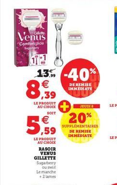 LE PRODUIT AU CHOIX  SOIT  LE PRODUIT AU CHOIX RASOIR VENUS  GILLETTE Sugarberry ou swirl Le manche +2 lames  €  5,59  Venus  Comfortglide Suporty  T  13% -40%  €  8,99  DE REMISE IMMÉDIATE  JEUDI  20