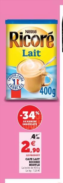 Ricoré  Lait  FAIRE  -34%  DE REMISE IMMÉDIATE  4.0 € 1,90  LE PRODUIT CAFE LAIT  RICORE NESTLE  400g  La boite de 400 g Le kg: 7,25 €  