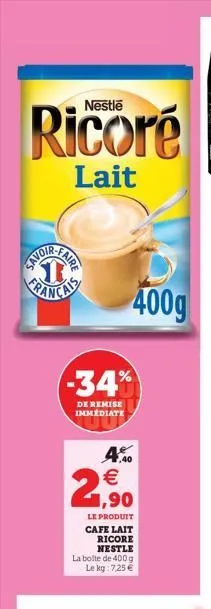 ricoré  lait  faire  -34%  de remise immédiate  4.0 € 1,90  le produit cafe lait  ricore nestle  400g  la boite de 400 g le kg: 7,25 €  