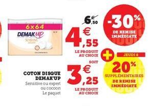 6x64 DEMAKUP  COTON DISQUE DEMAK'UP Sensitive ou expert  ou cocoon  Le paquet  3,25  LE PRODUIT AU CHOIX  6% -30% € 4,55  LE PRODUIT AU CHOIX  SOIT  DE REMISE IMMÉDIATE  JEUDI 8  20%  SUPPLÉMENTAIRES 