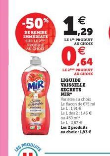 LES  MIR  -50% 1,29  €  DE REMISE IMMEDIATE SUR LE 2 PRODUIT AU CHOIX  LE 1 PRODUIT AU CHOIX  0,64  LE 2 PRODUIT  AU CHOIX  LIQUIDE VAISSELLE SECRETS MIR  Variétés au choix Le flacon de 675 ml  Le L. 