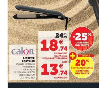 calor  LISSEUR EASYLISS Plaques flottantes revêtement céramique Température 200°C Réf SF1627C0 Garantie 2 ans  €  18,94  LE PRODUIT DONT 0,10€ DECO-PARTICIPATION  24%-25%  DE REMISE IMMEDIATE  SOIT  €